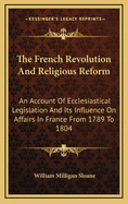 The French Revolution and Religious Reform; An Account of Ecclesiastical Legislation and Its Influence on Affairs in France from 1789 to 1804