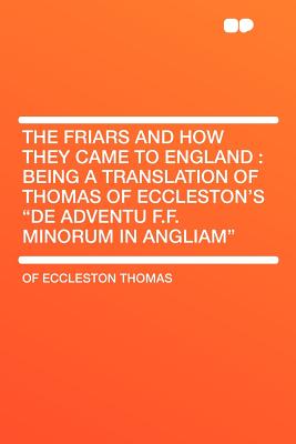 The Friars and How They Came to England: Being a Translation of Thomas of Eccleston's "de Adventu F.F. Minorum in Angliam" - Thomas, Of Eccleston