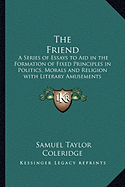 The Friend: A Series of Essays to Aid in the Formation of Fixed Principles in Politics, Morals and Religion with Literary Amusements Interspersed