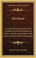 The Friend: A Series of Essays to Aid in the Formation of Fixed Principles in Politics, Morals, and Religion, with Literary Amusements Interspersed