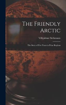 The Friendly Arctic: The Story of Five Years in Polar Regions - Stefansson, Vilhjalmur