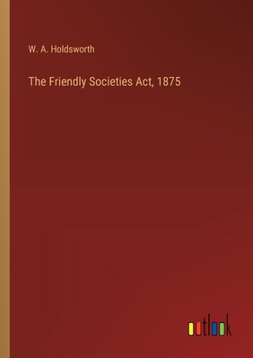 The Friendly Societies Act, 1875 - Holdsworth, W A