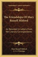 The Friendships of Mary Russell Mitford: As Recorded in Letters from Her Literary Correspondents (Classic Reprint)