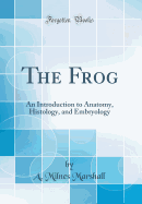The Frog: An Introduction to Anatomy, Histology, and Embryology (Classic Reprint)