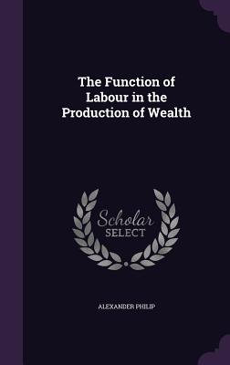 The Function of Labour in the Production of Wealth - Philip, Alexander