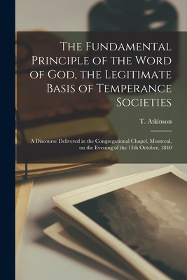 The Fundamental Principle of the Word of God, the Legitimate Basis of Temperance Societies [microform]: a Discourse Delivered in the Congregational Chapel, Montreal, on the Evening of the 13th October, 1840 - Atkinson, T (Timothy) (Creator)