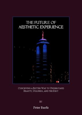 The Future of Aesthetic Experience: Conceiving a Better Way to Understand Beauty, Ugliness, and the Rest - Baofu, Peter