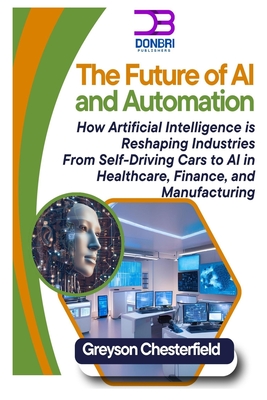 The Future of AI and Automation: How Artificial Intelligence is Reshaping Industries From Self-Driving Cars to AI in Healthcare, Finance, and Manufacturing - Chesterfield, Greyson