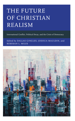 The Future of Christian Realism: International Conflict, Political Decay, and the Crisis of Democracy - Gingles, Dallas (Editor), and Mauldin, Joshua (Editor), and Miles, Rebekah L (Editor)