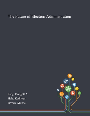 The Future of Election Administration - King, Bridgett A, and Hale, Kathleen, and Brown, Mitchell