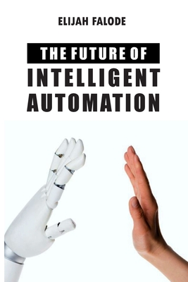 The Future of Intelligent Automation: The Future of Applying Artificial Intelligence, Machine Learning, Cognitive Automation and other Emerging Technologies to Robotic Process Automation - Falode, Elijah