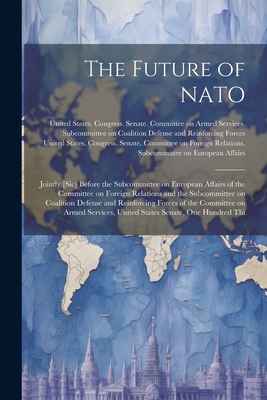 The Future of NATO: Jointly [sic] Before the Subcommittee on European Affairs of the Committee on Foreign Relations and the Subcommittee on Coalition Defense and Reinforcing Forces of the Committee on Armed Services, United States Senate, One Hundred Thi - United States Congress Senate Comm (Creator)