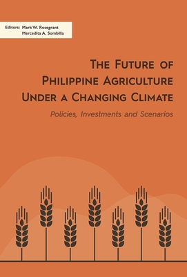 The Future of Philippine Agriculture Under a Changing Climate: Policies, Investments and Scenarios - Rosegrant, Mark W. (Editor), and Sombilla, Mercedita A. (Editor)