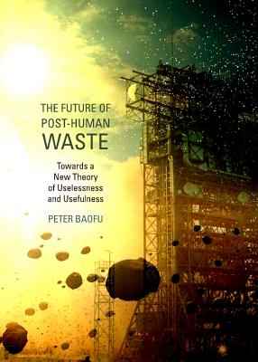 The Future of Post-Human Waste: Towards a New Theory of Uselessness and Usefulness - Baofu, Peter