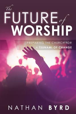 The Future of Worship: Preparing the Church for a Tsunami of Change - Byrd, Nathan, and Powell, Victor (Foreword by)