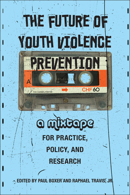 The Future of Youth Violence Prevention: A Mixtape for Practice, Policy, and Research - Boxer, Paul (Editor), and Travis Jr, Raphael (Editor), and Dias, Janice Johnson (Contributions by)