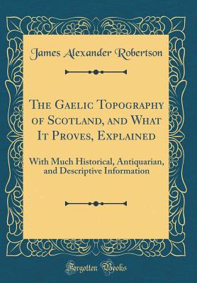 The Gaelic Topography of Scotland, and What It Proves, Explained: With Much Historical, Antiquarian, and Descriptive Information (Classic Reprint) - Robertson, James Alexander