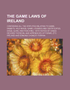 The Game Laws of Ireland: Containing All the Statutes Relating to Game, Rabbits, Wild Birds, Game Licenses and Certificates, Dogs, Guns, and Poaching: With Notes of Cases Decided Thereon, and Appendices of Forms, Etc