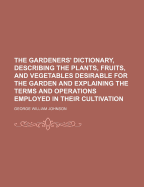 The Gardeners' Dictionary, Describing the Plants, Fruits, and Vegetables Desirable for the Garden and Explaining the Terms and Operations Employed in Their Cultivation - Johnson, George William