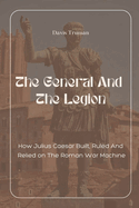 The General And The Legion How Julius Caesar Built, Ruled And Relied on The Roman War Machine