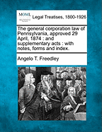The General Corporation Law of Pennsylvania, Approved 29 April, 1874: And Supplementary Acts: With Notes, Forms and Index. - Freedley, Angelo T