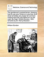 The Gentleman's Pocket-Farrier; Shewing, How to Use Your Horse on a Journey. and What Remedies Are Proper for Common Misfortunes That May Befal Him on the Road. by Capt. William Burdon. with Remarks by Dr. Henry Bracken