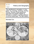 The Gentleman's Recreation: In Four Parts. Viz. Hunting, Hawking, Fowling, Fishing. Wherein These Generous Exercises Are Largely Treated Of, Whereto Is Added, a Perfect Abstract of All the Forest-Laws. the Fifth Edition