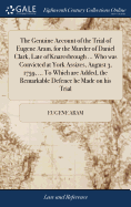 The Genuine Account of the Trial of Eugene Aram, for the Murder of Daniel Clark, Late of Knaresbrough ... Who was Convicted at York Assizes, August 3, 1759, ... To Which are Added, the Remarkable Defence he Made on his Trial: ... The Sixth Edition