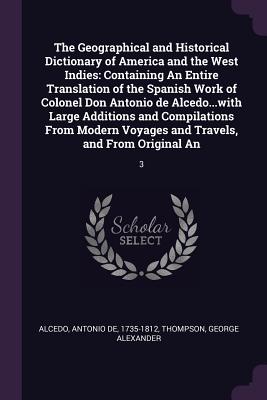 The Geographical and Historical Dictionary of America and the West Indies: Containing An Entire Translation of the Spanish Work of Colonel Don Antonio de Alcedo...with Large Additions and Compilations From Modern Voyages and Travels, and From Original... - De Alcedo, Antonio, and Thompson, George Alexander