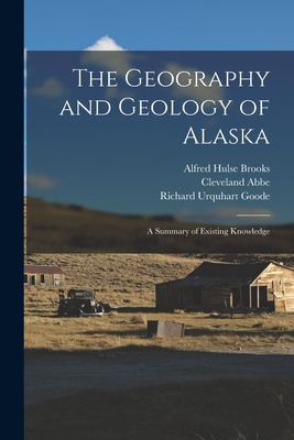 The Geography and Geology of Alaska: A Summary of Existing Knowledge - Abbe, Cleveland, and Brooks, Alfred Hulse, and Goode, Richard Urquhart