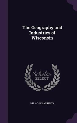 The Geography and Industries of Wisconsin - Whitbeck, R H 1871-1939
