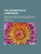 The Geometrical Companion: In Which the Elements of Abstract Geometry Are Familiarised, Illustrated, and Rendered Practically Useful