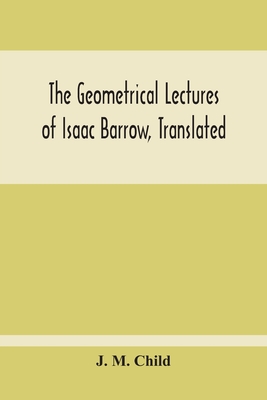 The Geometrical Lectures Of Isaac Barrow, Translated, With Notes And Proofs, And A Discussion On The Advance Made Therein On The Work Of His Predecessors In The Infinitesimal Calculus - M Child, J