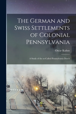 The German and Swiss Settlements of Colonial Pennsylvania: a Study of the So-called Pennsylvania Dutch - Kuhns, Oscar 1856-1929