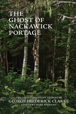 The Ghost of Nackawick Portage: The Collected Short Stories of George Frederick Clarke - Clarke, George Frederick, and Bernard, Mary (Editor)