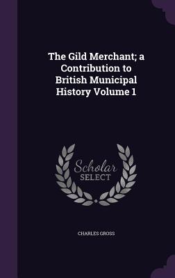 The Gild Merchant; a Contribution to British Municipal History Volume 1 - Gross, Charles, Dr.