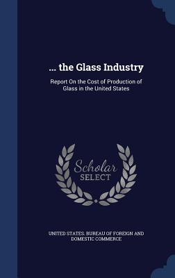 ... the Glass Industry: Report On the Cost of Production of Glass in the United States - United States Bureau of Foreign and Dom (Creator)