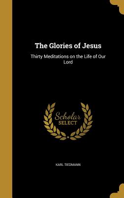 The Glories of Jesus: Thirty Meditations on the Life of Our Lord - Tiedmann, Karl