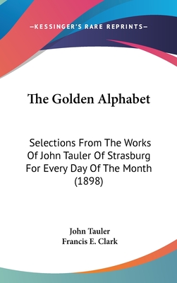 The Golden Alphabet: Selections From The Works Of John Tauler Of Strasburg For Every Day Of The Month (1898) - Tauler, John, Dr., and Clark, Francis E (Editor)