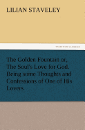 The Golden Fountain Or, the Soul's Love for God. Being Some Thoughts and Confessions of One of His Lovers