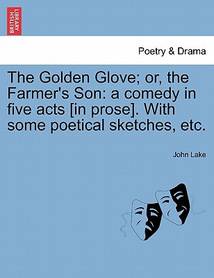 The Golden Glove; Or, the Farmer's Son: A Comedy in Five Acts [In Prose]. with Some Poetical Sketches, Etc. - Lake, John