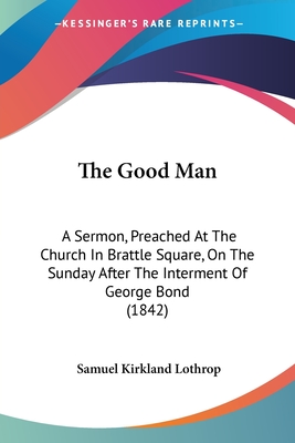 The Good Man: A Sermon, Preached At The Church In Brattle Square, On The Sunday After The Interment Of George Bond (1842) - Lothrop, Samuel Kirkland