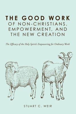 The Good Work of Non-Christians, Empowerment, and the New Creation: The Efficacy of the Holy Spirit's Empowering for Ordinary Work - Weir, Stuart C, and McDowell, John C (Foreword by)