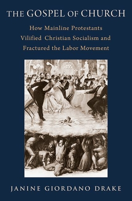 The Gospel of Church: How Mainline Protestants Vilified Christian Socialism and Fractured the Labor Movement - Drake, Janine Giordano