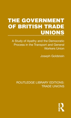 The Government of British Trade Unions: A Study of Apathy and the Democratic Process in the Transport and General Workers Union - Goldstein, Joseph