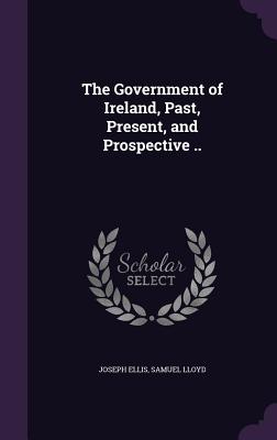 The Government of Ireland, Past, Present, and Prospective .. - Ellis, Joseph, and Lloyd, Samuel