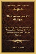 The Government of Michigan: Its History and Jurisprudence. Also, a Brief Outline of the Government of the United States