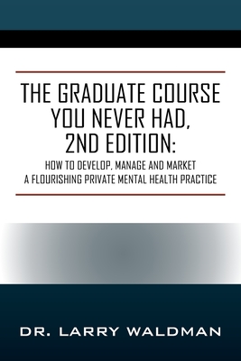 The Graduate Course You Never Had, 2nd Edition: How to Develop, Manage and Market a Flourishing Private Mental Health Practice - Waldman, Larry, Dr.