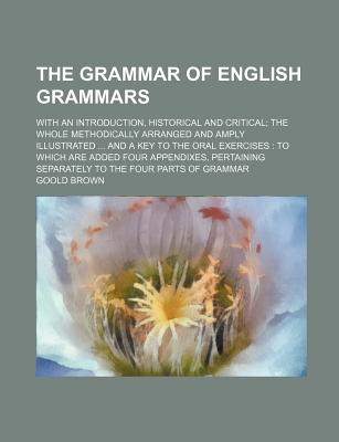 The Grammar of English Grammars; With an Introduction, Historical and Critical the Whole Methodically Arranged and Amply Illustrated and a Key to the Oral Exercises to Which Are Added Four Appendixes, Pertaining Separately to the Four Parts of Grammar - Brown, Goold