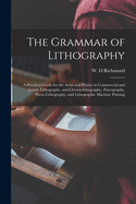 The Grammar of Lithography: a Practical Guide for the Artist and Printer in Commercial and Artistic Lithography, and Chromolithography, Zincography, Photo-lithography, and Lithographic Machine Printing